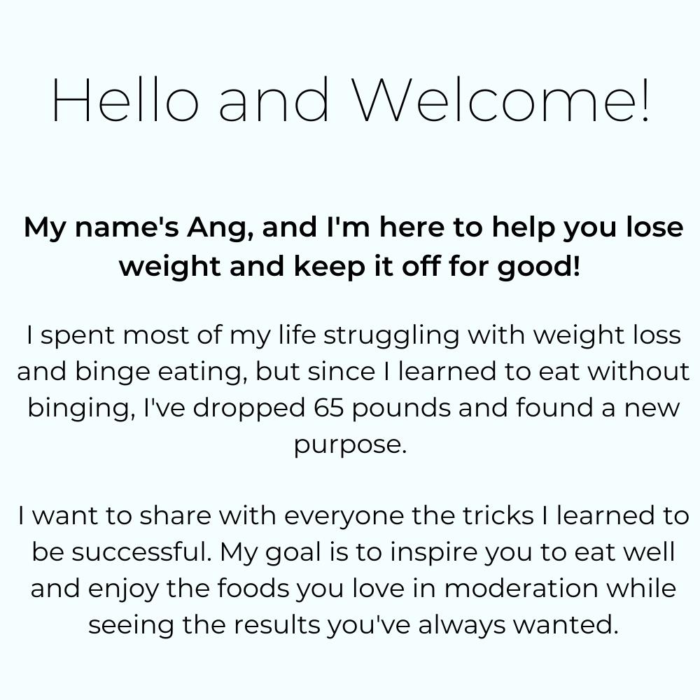 The Lose Weight With Ang Homepage about me text is shown. It says, "Hello and welcome. My name's Ang, and I'm here to help you lose weight and keep it off for good! I spent most of my life struggling with weight loss and binge eating, but since I learned to eat without binging, I've dropped 65 pounds and found a new purpose. I want to share with everyone the tricks I learned to be successful. My goal is to inspire you to eat well and enjoy the foods you love in moderation while seeing the results you've always wanted."